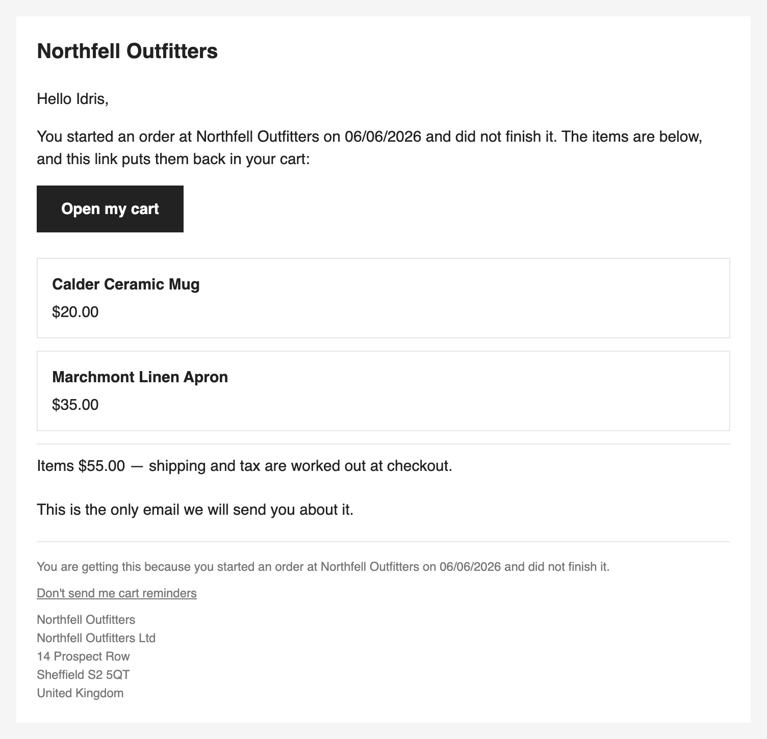 The reminder email: the store's name, a greeting by first name, a line saying
the shopper started an order and did not finish it, an Open my cart button, two
items with their prices, the items' total, and the sentence This is the only
email we will send you about it.