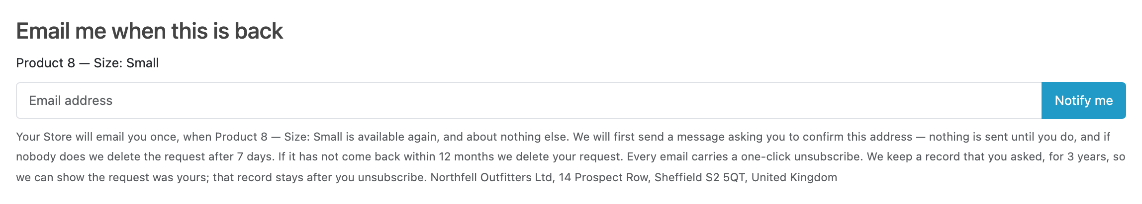 The capture form on a product page. A heading reading "Email me when this is
back", the line "Product 8 — Size: Small" naming the exact variant, one email
field with a "Notify me" button, and under it the notice: the store will email
once and about nothing else, a confirmation message comes first, the request is
deleted after 7 days if nobody confirms and after 12 months if the product does
not come back, every email carries a one-click unsubscribe, and the record that
they asked is kept for three years.