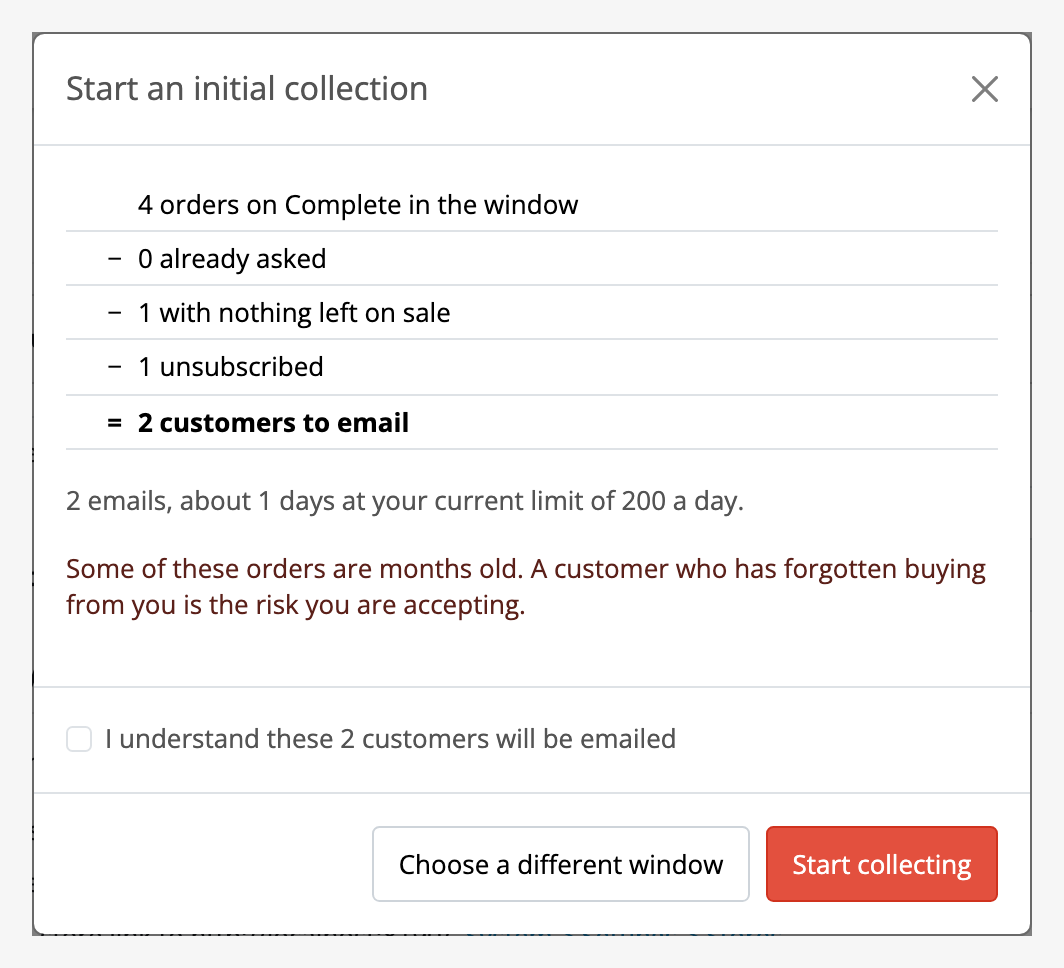 Step 2 of an initial collection. Four orders on Complete in the window, less
none already asked, less one with nothing left on sale, less one unsubscribed,
gives two customers to email, with how long that takes at the current daily
limit, the sentence about old orders, and a confirmation naming the
count.